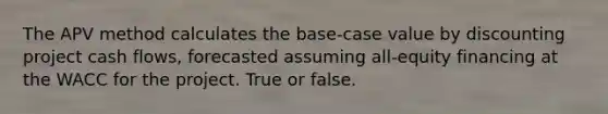 The APV method calculates the base-case value by discounting project cash flows, forecasted assuming all-equity financing at the WACC for the project. True or false.