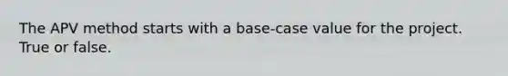 The APV method starts with a base-case value for the project. True or false.