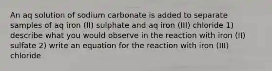 An aq solution of sodium carbonate is added to separate samples of aq iron (II) sulphate and aq iron (III) chloride 1) describe what you would observe in the reaction with iron (II) sulfate 2) write an equation for the reaction with iron (III) chloride