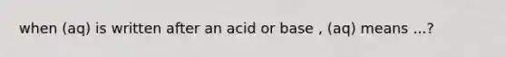 when (aq) is written after an acid or base , (aq) means ...?