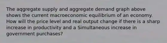 The aqgregate supply and aggregate demand graph above shows the current macroeconomic equilibrium of an economy. How will the price level and real output change if there is a sharp increase in productivity and a Simultaneous increase in government purchases?