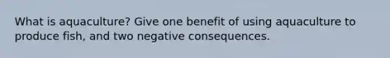 What is aquaculture? Give one benefit of using aquaculture to produce fish, and two negative consequences.