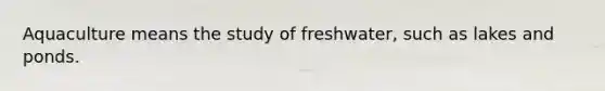 Aquaculture means the study of freshwater, such as lakes and ponds.
