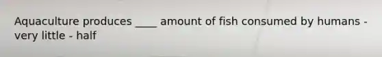 Aquaculture produces ____ amount of fish consumed by humans - very little - half