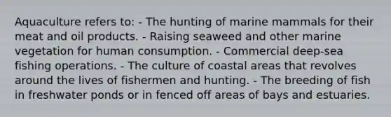 Aquaculture refers to: - The hunting of marine mammals for their meat and oil products. - Raising seaweed and other marine vegetation for human consumption. - Commercial deep-sea fishing operations. - The culture of coastal areas that revolves around the lives of fishermen and hunting. - The breeding of fish in freshwater ponds or in fenced off areas of bays and estuaries.