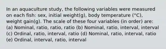 In an aquaculture study, the following variables were measured on each fish: sex, initial weight(g), body temperature (°C), weight gain(g). The scale of these four variables (in order) are: (a) Nominal, ratio, ratio, ratio (b) Nominal, ratio, interval, interval (c) Ordinal, ratio, interval, ratio (d) Nominal, ratio, interval, ratio (e) Ordinal, interval, ratio, interval