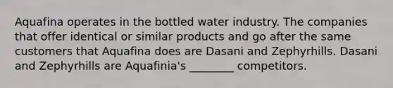 Aquafina operates in the bottled water industry. The companies that offer identical or similar products and go after the same customers that Aquafina does are Dasani and Zephyrhills. Dasani and Zephyrhills are Aquafinia's ________ competitors.