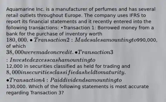 Aquamarine Inc. is a manufacturer of perfumes and has several retail outlets throughout Europe. The company uses IFRS to report its financial statements and it recently entered into the following transactions: •Transaction 1: Borrowed money from a bank for the purchase of inventory worth 180,000. •Transaction 2: Made sales amounting to990,000, of which 38,000 were made on credit. •Transaction 3: Invested excess cash amounting to12,000 in securities classified as held for trading and8,000 in securities classified as held to maturity. •Transaction 4: Paid dividends amounting to130,000. Which of the following statements is most accurate regarding Transaction 3?