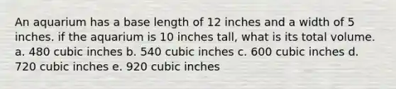 An aquarium has a base length of 12 inches and a width of 5 inches. if the aquarium is 10 inches tall, what is its total volume. a. 480 cubic inches b. 540 cubic inches c. 600 cubic inches d. 720 cubic inches e. 920 cubic inches