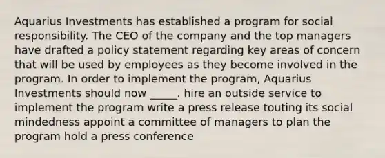 Aquarius Investments has established a program for social responsibility. The CEO of the company and the top managers have drafted a policy statement regarding key areas of concern that will be used by employees as they become involved in the program. In order to implement the program, Aquarius Investments should now _____. hire an outside service to implement the program write a press release touting its social mindedness appoint a committee of managers to plan the program hold a press conference