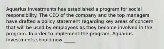 Aquarius Investments has established a program for social responsibility. The CEO of the company and the top managers have drafted a policy statement regarding key areas of concern that will be used by employees as they become involved in the program. In order to implement the program, Aquarius Investments should now _____.