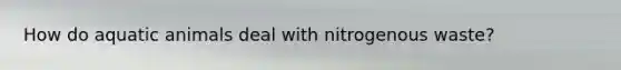 How do aquatic animals deal with nitrogenous waste?