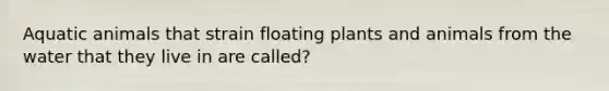 Aquatic animals that strain floating plants and animals from the water that they live in are called?