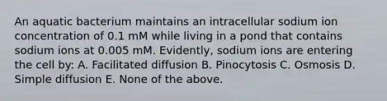 An aquatic bacterium maintains an intracellular sodium ion concentration of 0.1 mM while living in a pond that contains sodium ions at 0.005 mM. Evidently, sodium ions are entering the cell by: A. Facilitated diffusion B. Pinocytosis C. Osmosis D. Simple diffusion E. None of the above.