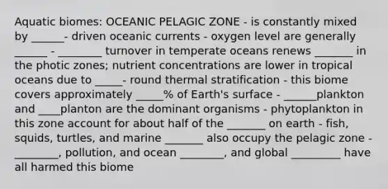 Aquatic biomes: OCEANIC PELAGIC ZONE - is constantly mixed by ______- driven oceanic currents - oxygen level are generally ______ - ________ turnover in temperate oceans renews _______ in the photic zones; nutrient concentrations are lower in tropical oceans due to _____- round thermal stratification - this biome covers approximately _____% of Earth's surface - ______plankton and ____planton are the dominant organisms - phytoplankton in this zone account for about half of the _______ on earth - fish, squids, turtles, and marine _______ also occupy the pelagic zone - ________, pollution, and ocean ________, and global _________ have all harmed this biome