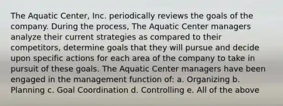 The Aquatic Center, Inc. periodically reviews the goals of the company. During the process, The Aquatic Center managers analyze their current strategies as compared to their competitors, determine goals that they will pursue and decide upon specific actions for each area of the company to take in pursuit of these goals. The Aquatic Center managers have been engaged in the management function of: a. Organizing b. Planning c. Goal Coordination d. Controlling e. All of the above