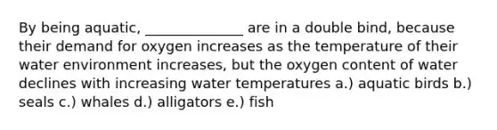 By being aquatic, ______________ are in a double bind, because their demand for oxygen increases as the temperature of their water environment increases, but the oxygen content of water declines with increasing water temperatures a.) aquatic birds b.) seals c.) whales d.) alligators e.) fish