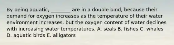 By being aquatic, ________ are in a double bind, because their demand for oxygen increases as the temperature of their water environment increases, but the oxygen content of water declines with increasing water temperatures. A. seals B. fishes C. whales D. aquatic birds E. alligators