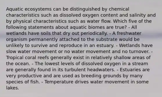 Aquatic ecosystems can be distinguished by chemical characteristics such as dissolved oxygen content and salinity and by physical characteristics such as water flow. Which five of the following statements about aquatic biomes are true? - All wetlands have soils that dry out periodically. - A freshwater organism permanently attached to the substrate would be unlikely to survive and reproduce in an estuary. - Wetlands have slow water movement or no water movement and no turnover. - Tropical coral reefs generally exist in relatively shallow areas of the ocean. - The lowest levels of dissolved oxygen in a stream are generally found in its turbulent headwaters. - Estuaries are very productive and are used as breeding grounds by many species of fish. - Temperature drives water movement in some lakes.