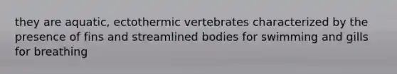 they are aquatic, ectothermic vertebrates characterized by the presence of fins and streamlined bodies for swimming and gills for breathing