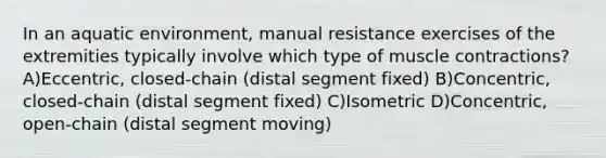 In an aquatic environment, manual resistance exercises of the extremities typically involve which type of muscle contractions? A)Eccentric, closed-chain (distal segment fixed) B)Concentric, closed-chain (distal segment fixed) C)Isometric D)Concentric, open-chain (distal segment moving)