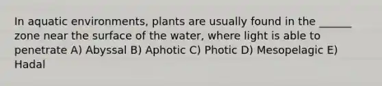 In aquatic environments, plants are usually found in the ______ zone near the surface of the water, where light is able to penetrate A) Abyssal B) Aphotic C) Photic D) Mesopelagic E) Hadal