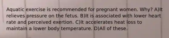 Aquatic exercise is recommended for pregnant women. Why? A)It relieves pressure on the fetus. B)It is associated with lower heart rate and perceived exertion. C)It accelerates heat loss to maintain a lower body temperature. D)All of these.