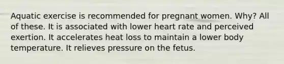 Aquatic exercise is recommended for pregnant women. Why? All of these. It is associated with lower heart rate and perceived exertion. It accelerates heat loss to maintain a lower body temperature. It relieves pressure on the fetus.