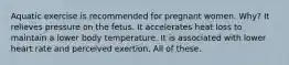 Aquatic exercise is recommended for pregnant women. Why? It relieves pressure on the fetus. It accelerates heat loss to maintain a lower body temperature. It is associated with lower heart rate and perceived exertion. All of these.