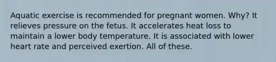 Aquatic exercise is recommended for pregnant women. Why? It relieves pressure on the fetus. It accelerates heat loss to maintain a lower body temperature. It is associated with lower heart rate and perceived exertion. All of these.