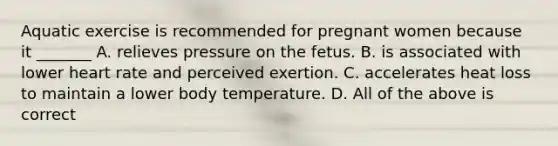 Aquatic exercise is recommended for pregnant women because it _______ A. relieves pressure on the fetus. B. is associated with lower heart rate and perceived exertion. C. accelerates heat loss to maintain a lower body temperature. D. All of the above is correct