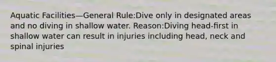 Aquatic Facilities—General Rule:Dive only in designated areas and no diving in shallow water. Reason:Diving head-ﬁrst in shallow water can result in injuries including head, neck and spinal injuries