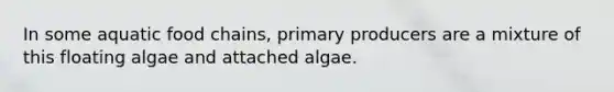 In some aquatic food chains, primary producers are a mixture of this floating algae and attached algae.