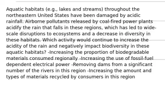 Aquatic habitats (e.g., lakes and streams) throughout the northeastern United States have been damaged by acidic rainfall. Airborne pollutants released by coal-fired power plants acidify the rain that falls in these regions, which has led to wide-scale disruptions to ecosystems and a decrease in diversity in these habitats. Which activity would continue to increase the acidity of the rain and negatively impact biodiversity in these aquatic habitats? -Increasing the proportion of biodegradable materials consumed regionally -Increasing the use of fossil-fuel dependent electrical power -Removing dams from a significant number of the rivers in this region -Increasing the amount and types of materials recycled by consumers in this region