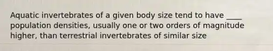 Aquatic invertebrates of a given body size tend to have ____ population densities, usually one or two orders of magnitude higher, than terrestrial invertebrates of similar size