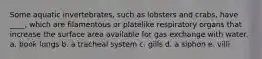 Some aquatic invertebrates, such as lobsters and crabs, have ____, which are filamentous or platelike respiratory organs that increase the surface area available for gas exchange with water. a. book lungs b. a tracheal system c. gills d. a siphon e. villi