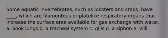 Some aquatic invertebrates, such as lobsters and crabs, have ____, which are filamentous or platelike respiratory organs that increase the surface area available for gas exchange with water. a. book lungs b. a tracheal system c. gills d. a siphon e. villi