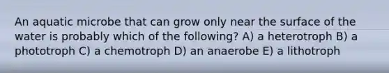 An aquatic microbe that can grow only near the surface of the water is probably which of the following? A) a heterotroph B) a phototroph C) a chemotroph D) an anaerobe E) a lithotroph