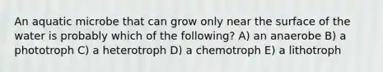 An aquatic microbe that can grow only near the surface of the water is probably which of the following? A) an anaerobe B) a phototroph C) a heterotroph D) a chemotroph E) a lithotroph