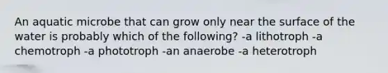 An aquatic microbe that can grow only near the surface of the water is probably which of the following? -a lithotroph -a chemotroph -a phototroph -an anaerobe -a heterotroph