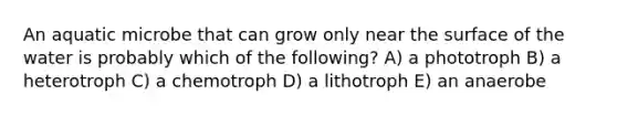 An aquatic microbe that can grow only near the surface of the water is probably which of the following? A) a phototroph B) a heterotroph C) a chemotroph D) a lithotroph E) an anaerobe