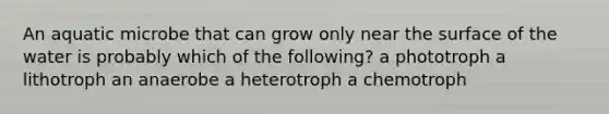 An aquatic microbe that can grow only near the surface of the water is probably which of the following? a phototroph a lithotroph an anaerobe a heterotroph a chemotroph