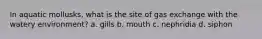 In aquatic mollusks, what is the site of gas exchange with the watery environment? a. gills b. mouth c. nephridia d. siphon