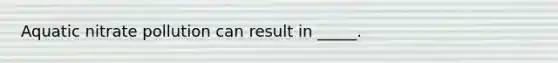 Aquatic nitrate pollution can result in _____.