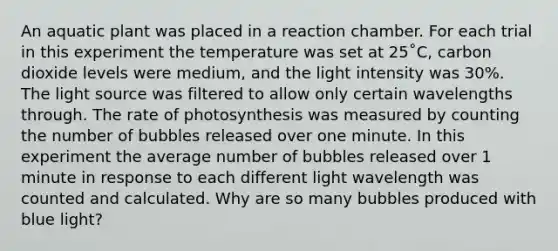 An aquatic plant was placed in a reaction chamber. For each trial in this experiment the temperature was set at 25˚C, carbon dioxide levels were medium, and the light intensity was 30%. The light source was filtered to allow only certain wavelengths through. The rate of photosynthesis was measured by counting the number of bubbles released over one minute. In this experiment the average number of bubbles released over 1 minute in response to each different light wavelength was counted and calculated. Why are so many bubbles produced with blue light?