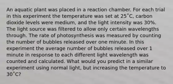 An aquatic plant was placed in a reaction chamber. For each trial in this experiment the temperature was set at 25˚C, carbon dioxide levels were medium, and the light intensity was 30%. The light source was filtered to allow only certain wavelengths through. The rate of photosynthesis was measured by counting the number of bubbles released over one minute. In this experiment the average number of bubbles released over 1 minute in response to each different light wavelength was counted and calculated. What would you predict in a similar experiment using normal light, but increasing the temperature to 30˚C?