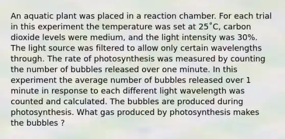 An aquatic plant was placed in a reaction chamber. For each trial in this experiment the temperature was set at 25˚C, carbon dioxide levels were medium, and the light intensity was 30%. The light source was filtered to allow only certain wavelengths through. The rate of photosynthesis was measured by counting the number of bubbles released over one minute. In this experiment the average number of bubbles released over 1 minute in response to each different light wavelength was counted and calculated. The bubbles are produced during photosynthesis. What gas produced by photosynthesis makes the bubbles ?