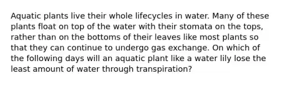 Aquatic plants live their whole lifecycles in water. Many of these plants float on top of the water with their stomata on the tops, rather than on the bottoms of their leaves like most plants so that they can continue to undergo gas exchange. On which of the following days will an aquatic plant like a water lily lose the least amount of water through transpiration?