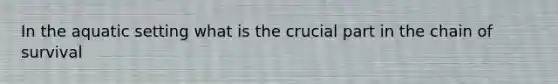 In the aquatic setting what is the crucial part in the chain of survival