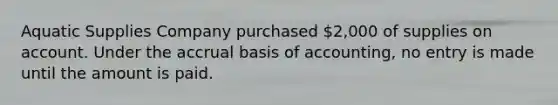 Aquatic Supplies Company purchased​ 2,000 of supplies on account. Under the accrual basis of​ accounting, no entry is made until the amount is paid.